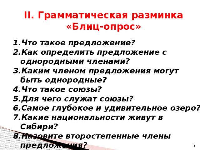 II. Грамматическая разминка  «Блиц-опрос» Что такое предложение? Как определить предложение с однородными членами? Каким членом предложения могут быть однородные? Что такое союзы? Для чего служат союзы? Самое глубокое и удивительное озеро? Какие национальности живут в Сибири? Назовите второстепенные члены предложения?