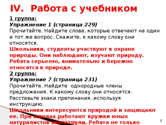 IV. Работа с учебником 1 группа: Упражнение 1 (страница 229) Прочитайте. Найдите слова, которые отвечают на один и тот же вопрос. Скажите, к какому слову они относятся. Школьники, студенты участвуют в охране природы. Они наблюдают, изучают природу. Ребята серьезно, внимательно и бережно относятся к природе. 2 группа: Упражнение 7 (страница 231) Прочитайте. Найдите однородные члены предложения. К какому слову они относятся. Расставьте знаки препинания, используя инструкцию. Школьники интересуются природой и защищают ее. При школах работают кружки юных натуралистов экопатрули. Ребята не только интересуются природой но и много знают о ней .