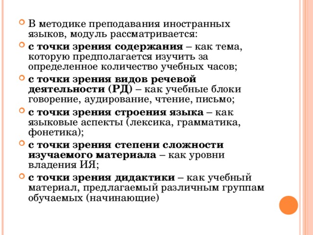 В методике преподавания иностранных языков, модуль рассматривается: с точки зрения содержания – как тема, которую предполагается изучить за определенное количество учебных часов; с точки зрения видов речевой деятельности (РД) – как учебные блоки говорение, аудирование, чтение, письмо; с точки зрения строения языка – как языковые аспекты (лексика, грамматика, фонетика); с точки зрения степени сложности изучаемого материала – как уровни владения ИЯ; с точки зрения дидактики – как учебный материал, предлагаемый различным группам обучаемых (начинающие)