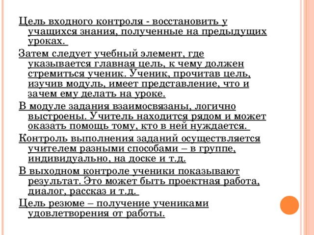 Цель входного контроля - восстановить у учащихся знания, полученные на предыдущих уроках. Затем следует учебный элемент, где указывается главная цель, к чему должен стремиться ученик. Ученик, прочитав цель, изучив модуль, имеет представление, что и зачем ему делать на уроке. В модуле задания взаимосвязаны, логично выстроены. Учитель находится рядом и может оказать помощь тому, кто в ней нуждается. Контроль выполнения заданий осуществляется учителем разными способами – в группе, индивидуально, на доске и т.д. В выходном контроле ученики показывают результат. Это может быть проектная работа, диалог, рассказ и т.д. Цель резюме – получение учениками удовлетворения от работы.