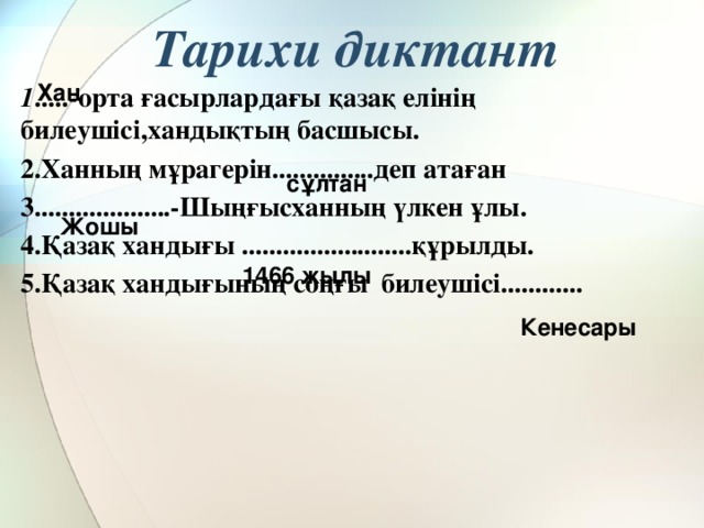 Тарихи диктант Хан 1 .....-орта ғасырлардағы қазақ елінің билеушісі,хандықтың басшысы. 2.Ханның мұрагерін...............деп атаған 3....................-Шыңғысханның үлкен ұлы. 4.Қазақ хандығы .........................құрылды. 5.Қазақ хандығының соңғы билеушісі............ сұлтан Жошы 1466 жылы Кенесары