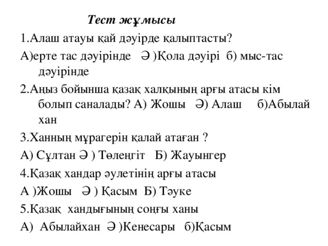 Тест жұмысы 1.Алаш атауы қай дәуірде қалыптасты? А)ерте тас дәуірінде Ә )Қола дәуірі б) мыс-тас дәуірінде 2.Аңыз бойынша қазақ халқының арғы атасы кім болып саналады? А) Жошы Ә) Алаш б)Абылай хан 3.Ханның мұрагерін қалай атаған ? А) Сұлтан Ә ) Төлеңгіт Б) Жауынгер 4.Қазақ хандар әулетінің арғы атасы А )Жошы Ә ) Қасым Б) Тәуке 5.Қазақ хандығының соңғы ханы А) Абылайхан Ә )Кенесары б)Қасым