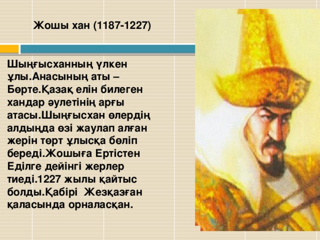 Жошы хан (1187-1227)   Шыңғысханның үлкен ұлы.Анасының аты –Бөрте.Қазақ елін билеген хандар әулетінің арғы атасы.Шыңғысхан өлердің алдыңда өзі жаулап алған жерін төрт ұлысқа бөліп береді.Жошыға Ертістен Еділге дейінгі жерлер тиеді.1227 жылы қайтыс болды.Қабірі Жезқазған қаласында орналасқан.