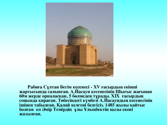 Рабиға Сұлтан Бегім кесенесі - XV ғасырдың екінші жартысында салынған. А.Йасауи кесенесінің Шығыс жағынан 60м жерде орналасқан, 5 бөлмеден тұрады. XIX ғасырдың соңында қираған. Төбесіндегі күмбезі А.Йасауидың кесенесінің ішінен табылған. Қалай келгені белгісіз. 1485 жылы қайтыс болған ол Әмір Темірдің ұлы Ұлықбектің қызы екені жазылған.