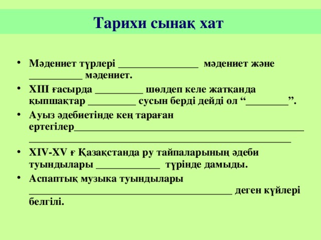 Тарихи сынақ хат  Мәдениет түрлері _______________ мәдениет және __________ мәдениет. ХІІІ ғасырда _________ шөлдеп келе жатқанда қыпшақтар _________ сусын берді дейді ол “________”. Ауыз әдебиетінде кең тараған ертегілер ____________________________________________________________________________________________ Х IV-XV ғ Қазақстанда ру тайпаларының әдеби туындылары ____________ түрінде дамыды. Аспаптық музыка туындылары ______________________________________ деген күйлері белгілі.