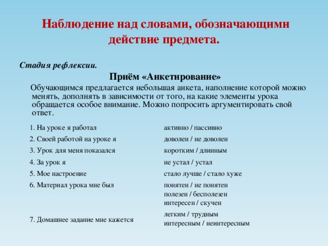 Наблюдение над словами, обозначающими действие предмета. Стадия рефлексии.  Приём «Анкетирование»  Обучающимся предлагается небольшая анкета, наполнение которой можно менять, дополнять в зависимости от того, на какие элементы урока обращается особое внимание. Можно попросить аргументировать свой ответ. 1. На уроке я работал 2. Своей работой на уроке я 3. Урок для меня показался 4. За урок я 5. Мое настроение 6. Материал урока мне был 7. Домашнее задание мне кажется активно / пассивно доволен / не доволен коротким / длинным не устал / устал стало лучше / стало хуже понятен / не понятен полезен / бесполезен интересен / скучен легким / трудным интересным / неинтересным