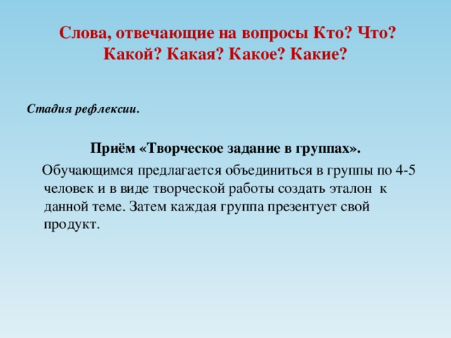 Слова, отвечающие на вопросы Кто? Что? Какой? Какая? Какое? Какие? Стадия рефлексии.  Приём «Творческое задание в группах».  Обучающимся предлагается объединиться в группы по 4-5 человек и в виде творческой работы создать эталон к данной теме. Затем каждая группа презентует свой продукт.