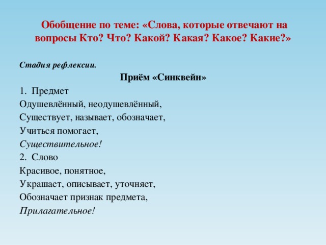 Обобщение по теме: «Слова, которые отвечают на вопросы Кто? Что? Какой? Какая? Какое? Какие?» Стадия рефлексии. Приём «Синквейн» Предмет Одушевлённый, неодушевлённый, Существует, называет, обозначает, Учиться помогает, Существительное! Слово Красивое, понятное, Украшает, описывает, уточняет, Обозначает признак предмета, Прилагательное!