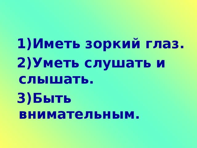 1)Иметь зоркий глаз.  2)Уметь слушать и слышать.  3)Быть внимательным.