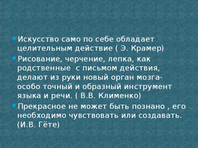 Искусство само по себе обладает целительным действие ( Э. Крамер) Рисование, черчение, лепка, как родственные с письмом действия, делают из руки новый орган мозга- особо точный и образный инструмент языка и речи. ( В.В. Клименко) Прекрасное не может быть познано , его необходимо чувствовать или создавать. (И.В. Гёте)