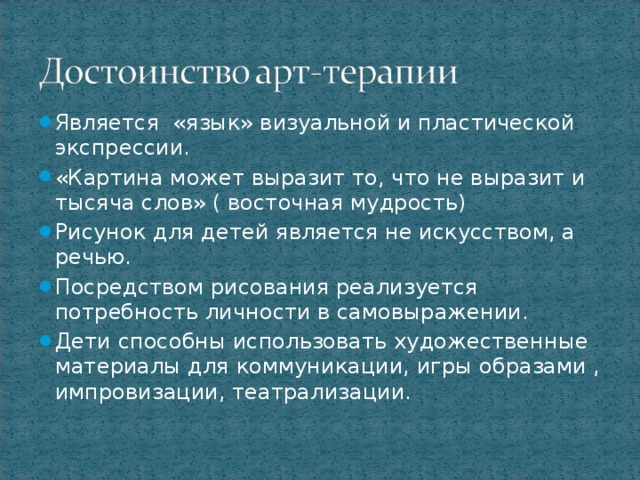 Является «язык» визуальной и пластической экспрессии. «Картина может выразит то, что не выразит и тысяча слов» ( восточная мудрость) Рисунок для детей является не искусством, а речью. Посредством рисования реализуется потребность личности в самовыражении. Дети способны использовать художественные материалы для коммуникации, игры образами , импровизации, театрализации.