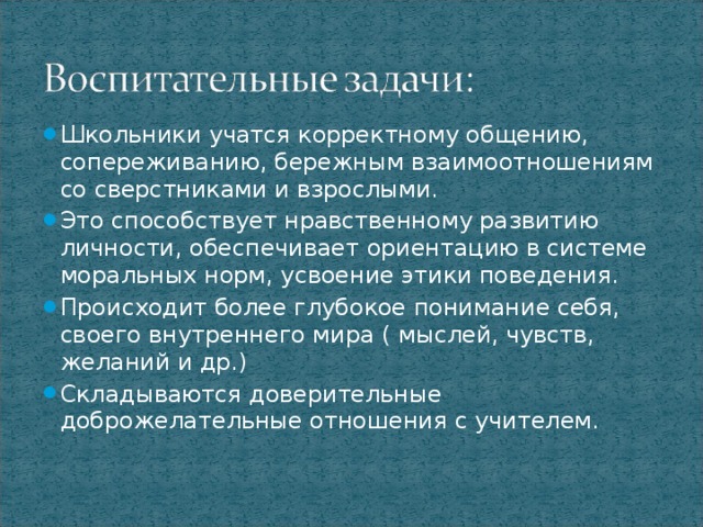 Школьники учатся корректному общению, сопереживанию, бережным взаимоотношениям со сверстниками и взрослыми. Это способствует нравственному развитию личности, обеспечивает ориентацию в системе моральных норм, усвоение этики поведения. Происходит более глубокое понимание себя, своего внутреннего мира ( мыслей, чувств, желаний и др.) Складываются доверительные доброжелательные отношения с учителем.