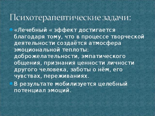 «Лечебный « эффект достигается благодаря тому, что в процессе творческой деятельности создаётся атмосфера эмоциональной теплоты: доброжелательности, эмпатического общения, признания ценности личности другого человека, заботы о нём, его чувствах, переживаниях. В результате мобилизуется целебный потенциал эмоций.