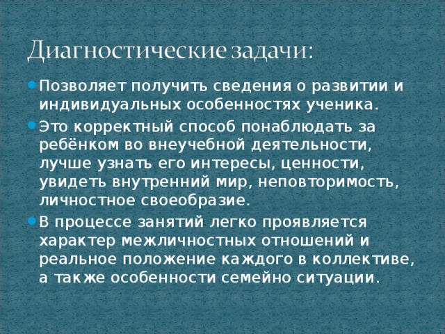 Позволяет получить сведения о развитии и индивидуальных особенностях ученика. Это корректный способ понаблюдать за ребёнком во внеучебной деятельности, лучше узнать его интересы, ценности, увидеть внутренний мир, неповторимость, личностное своеобразие. В процессе занятий легко проявляется характер межличностных отношений и реальное положение каждого в коллективе, а также особенности семейно ситуации.