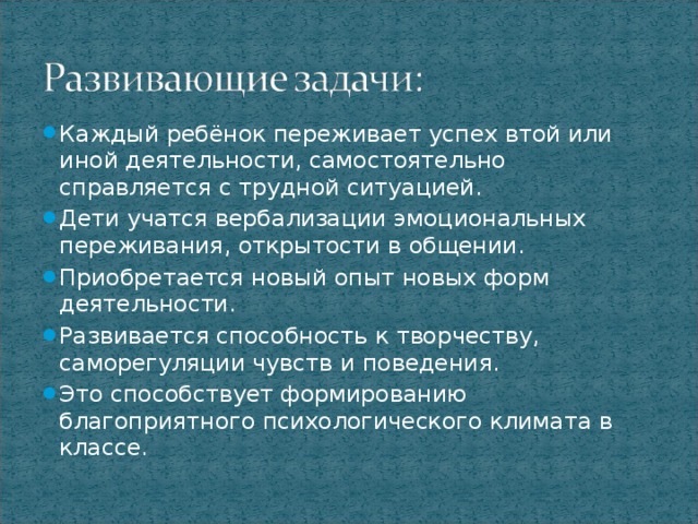 Каждый ребёнок переживает успех втой или иной деятельности, самостоятельно справляется с трудной ситуацией. Дети учатся вербализации эмоциональных переживания, открытости в общении. Приобретается новый опыт новых форм деятельности. Развивается способность к творчеству, саморегуляции чувств и поведения. Это способствует формированию благоприятного психологического климата в классе.