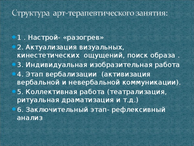 1 . Настрой- «разогрев» 2. Актуализация визуальных, кинестетических ощущений, поиск образа . 3. Индивидуальная изобразительная работа 4. Этап вербализации (активизация вербальной и невербальной коммуникации). 5. Коллективная работа (театрализация, ритуальная драматизация и т.д.) 6. Заключительный этап- рефлексивный анализ