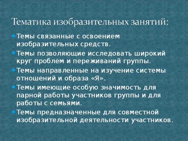 Темы связанные с освоением изобразительных средств. Темы позволяющие исследовать широкий круг проблем и переживаний группы. Темы направленные на изучение системы отношений и образа «Я». Темы имеющие особую значимость для парной работы участников группы и для работы с семьями. Темы предназначенные для совместной изобразительной деятельности участников.