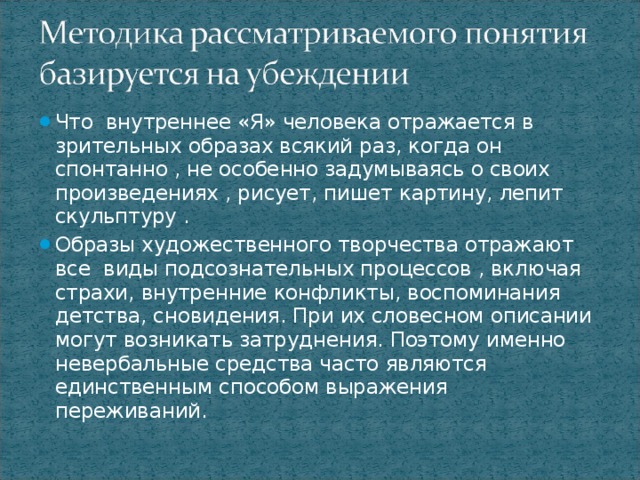 Что внутреннее «Я» человека отражается в зрительных образах всякий раз, когда он спонтанно , не особенно задумываясь о своих произведениях , рисует, пишет картину, лепит скульптуру . Образы художественного творчества отражают все виды подсознательных процессов , включая страхи, внутренние конфликты, воспоминания детства, сновидения. При их словесном описании могут возникать затруднения. Поэтому именно невербальные средства часто являются единственным способом выражения переживаний.