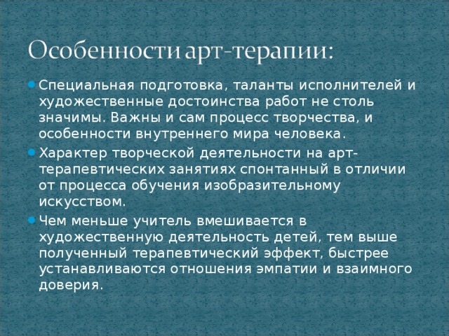 Специальная подготовка, таланты исполнителей и художественные достоинства работ не столь значимы. Важны и сам процесс творчества, и особенности внутреннего мира человека. Характер творческой деятельности на арт-терапевтических занятиях спонтанный в отличии от процесса обучения изобразительному искусством. Чем меньше учитель вмешивается в художественную деятельность детей, тем выше полученный терапевтический эффект, быстрее устанавливаются отношения эмпатии и взаимного доверия.