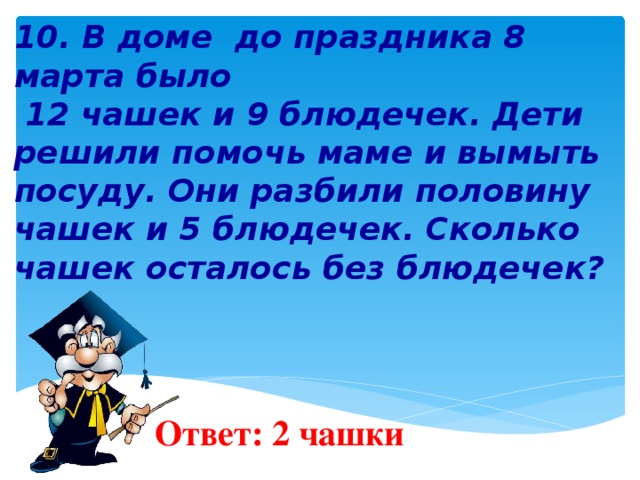 10. В доме до праздника 8 марта было  12 чашек и 9 блюдечек. Дети решили помочь маме и вымыть посуду. Они разбили половину чашек и 5 блюдечек. Сколько чашек осталось без блюдечек?         Ответ: 2 чашки