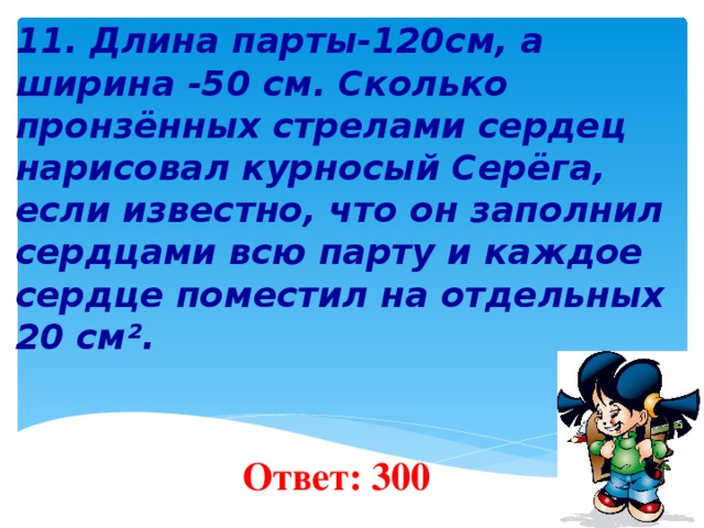   11. Длина парты-120см, а ширина -50 см. Сколько пронзённых стрелами сердец нарисовал курносый Серёга, если известно, что он заполнил сердцами всю парту и каждое сердце поместил на отдельных 20 см².        Ответ: 300