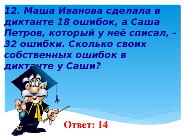   12. Маша Иванова сделала в диктанте 18 ошибок, а Саша Петров, который у неё списал, - 32 ошибки. Сколько своих собственных ошибок в диктанте у Саши?        Ответ: 14