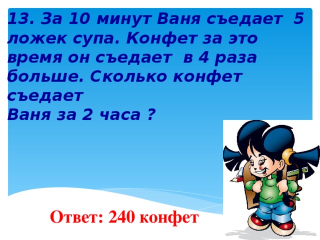   13. За 10 минут Ваня съедает 5 ложек супа. Конфет за это время он съедает в 4 раза больше. Сколько конфет съедает Ваня за 2 часа ?        Ответ: 240 конфет