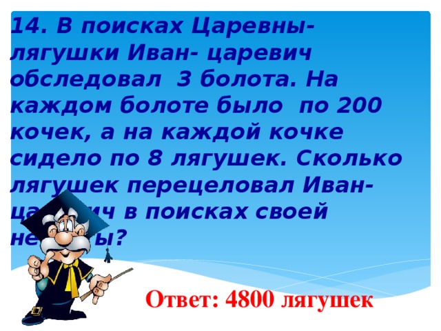   14. В поисках Царевны- лягушки Иван- царевич обследовал 3 болота. На каждом болоте было по 200 кочек, а на каждой кочке сидело по 8 лягушек. Сколько лягушек перецеловал Иван-царевич в поисках своей невесты?        Ответ: 4800 лягушек