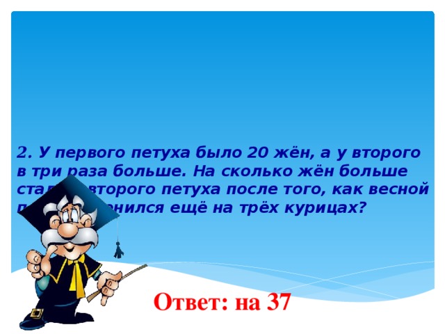 2. У первого петуха было 20 жён, а у второго в три раза больше. На сколько жён больше стало у второго петуха после того, как весной первый женился ещё на трёх курицах?    Ответ: на 37