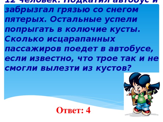 5 . На остановке автобуса стояли 12 человек. Подкатил автобус и забрызгал грязью со снегом пятерых. Остальные успели попрыгать в колючие кусты. Сколько исцарапанных пассажиров поедет в автобусе, если известно, что трое так и не смогли вылезти из кустов?    Ответ: 4