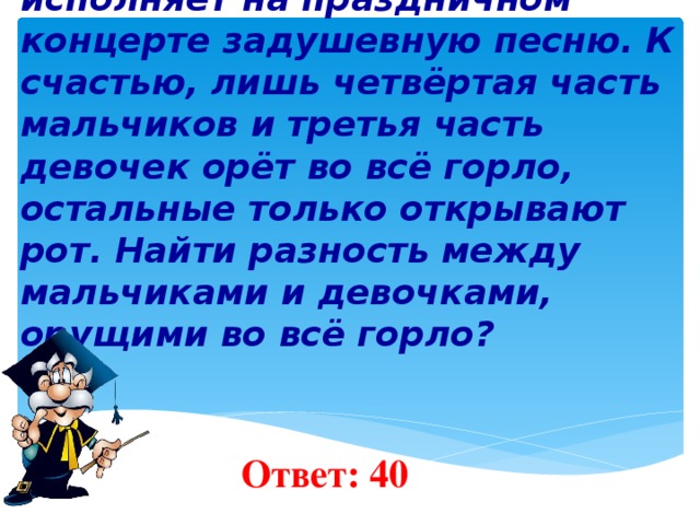 6 . Хор, состоящий из 280 мальчиков и 90 девочек, исполняет на праздничном концерте задушевную песню. К счастью, лишь четвёртая часть мальчиков и третья часть девочек орёт во всё горло, остальные только открывают рот. Найти разность между мальчиками и девочками, орущими во всё горло?     Ответ: 40