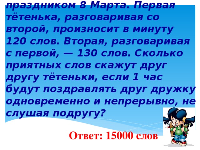 7 . Две соседки решили поздравить друг друга с праздником 8 Марта. Первая тётенька, разговаривая со второй, произносит в минуту 120 слов. Вторая, разговаривая с первой, — 130 слов. Сколько приятных слов скажут друг другу тётеньки, если 1 час будут поздравлять друг дружку одновременно и непрерывно, не слушая подругу?     Ответ: 15000 слов