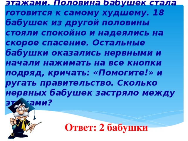 8 . В канун женского праздника 40 бабушек ехали в одном лифте на девишник и застряли между этажами. Половина бабушек стала готовится к самому худшему. 18 бабушек из другой половины стояли спокойно и надеялись на скорое спасение. Остальные бабушки оказались нервными и начали нажимать на все кнопки подряд, кричать: «Помогите!» и ругать правительство. Сколько нервных бабушек застряло между этажами?    Ответ: 2 бабушки