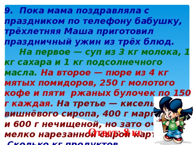 9. Пока мама поздравляла с праздником по телефону бабушку, трёхлетняя Маша приготовил праздничный ужин из трёх блюд.  На первое — суп из 3 кг молока, 1 кг сахара и 1 кг подсолнечного масла.  На второе — пюре из 4 кг мятых помидоров, 250 г молотого кофе и пяти ржаных булочек по 150 г каждая. На третье — кисель из 1 кг вишнёвого сиропа, 400 г маргарина и 600 г нечищеной, но зато очень мелко нарезанной сырой картошки.  Сколько кг продуктов израсходовала Маша на праздничный ужин?          Ответ: 8 кг