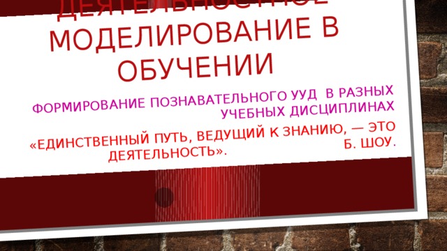 Наглядно-деятельностное моделирование в обучении Формирование познавательного УУД в разных учебных дисциплинах «Единственный путь, ведущий к знанию, — это деятельность». Б. Шоу .