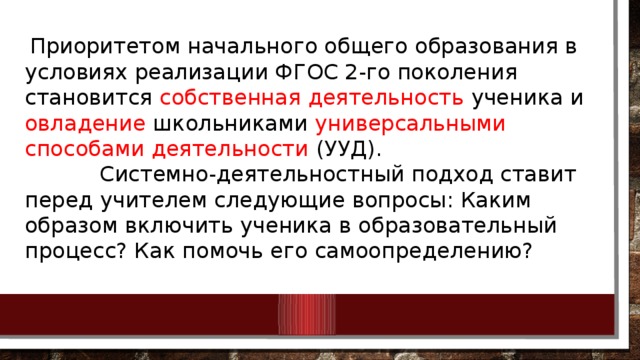 Приоритетом начального общего образования в условиях реализации ФГОС 2-го поколения становится собственная деятельность ученика и овладение школьниками универсальными способами деятельности (УУД).  Системно-деятельностный подход ставит перед учителем следующие вопросы: Каким образом включить ученика в образовательный процесс? Как помочь его самоопределению?