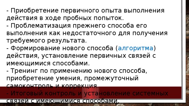 - Приобретение первичного опыта выполнения действия в ходе пробных попыток. - Проблематизация прежнего способа его выполнения как недостаточного для получения требуемого результата. - Формирование нового способа ( алгоритма ) действия, установление первичных связей с имеющимися способами. - Тренинг по применению нового способа, приобретение умения, промежуточный самоконтроль и коррекция. - Итоговый контроль и установление системных связей с имеющимися способами.