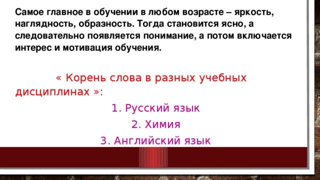 Самое главное в обучении в любом возрасте – яркость, наглядность, образность. Тогда становится ясно, а следовательно появляется понимание, а потом включается интерес и мотивация обучения.  « Корень слова в разных у чебных дисциплинах »: 1. Русский язык 2. Химия 3. Английский язык