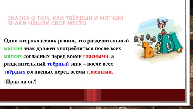 Сказка о том, как Твёрдый и Мягкий Знаки нашли своё место   Один второклассник решил, что разделительный мягкий знак должен употребляться после всех мягких согласных перед всеми гласными , а разделительный твёрдый знак – после всех твёрдых согласных перед всеми гласными. -Прав ли он?