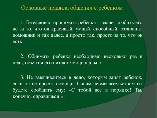 Основные правила общения с ребёнком  1. Безусловно принимать ребенка – значит любить его не за то, что он красивый, умный, способный, отличник, помощник и так далее, а просто так, просто за то, что он есть! 2. Обнимать ребенка необходимо несколько раз в день, объятия его питают эмоционально 3. Не вмешивайтесь в дело, которым занят ребенок, если он не просит помощи. Своим невмешательством вы будете сообщать ему: «С тобой все в порядке! Ты, конечно, справишься!».