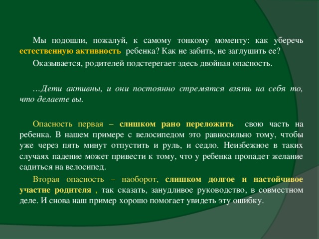 Мы подошли, пожалуй, к самому тонкому моменту: как уберечь естественную активность  ребенка? Как не забить, не заглушить ее? Оказывается, родителей подстерегает здесь двойная опасность.   … Дети активны, и они постоянно стремятся взять на себя то, что делаете вы.    Опасность первая – слишком рано переложить  свою часть на ребенка. В нашем примере с велосипедом это равносильно тому, чтобы уже через пять минут отпустить и руль, и седло. Неизбежное в таких случаях падение может привести к тому, что у ребенка пропадет желание садиться на велосипед. Вторая опасность – наоборот, слишком долгое и настойчивое участие родителя  , так сказать, занудливое руководство, в совместном деле. И снова наш пример хорошо помогает увидеть эту ошибку.