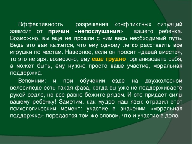 Эффективность разрешения конфликтных ситуаций зависит от причин «непослушания» вашего ребенка. Возможно, вы еще не прошли с ним весь необходимый путь. Ведь это вам кажется, что ему одному легко расставить все игрушки по местам. Наверное, если он просит «давай вместе», то это не зря: возможно, ему еще трудно  организовать себя, а может быть, ему нужно просто ваше участие, моральная поддержка. Вспомним: и при обучении езде на двухколесном велосипеде есть такая фаза, когда вы уже не поддерживаете рукой седло, но все равно бежите рядом. И это придает силы вашему ребенку! Заметим, как мудро наш язык отразил этот психологический момент: участие в значении «моральная поддержка» передается тем же словом, что и участие в деле.