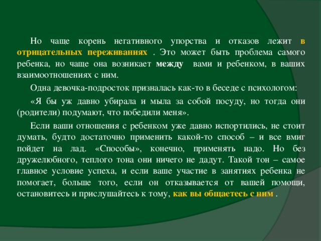 Но чаще корень негативного упорства и отказов лежит в отрицательных переживаниях  . Это может быть проблема самого ребенка, но чаще она возникает между вами и ребенком, в ваших взаимоотношениях с ним. Одна девочка-подросток призналась как-то в беседе с психологом: «Я бы уж давно убирала и мыла за собой посуду, но тогда они (родители) подумают, что победили меня». Если ваши отношения с ребенком уже давно испортились, не стоит думать, будто достаточно применить какой-то способ – и все вмиг пойдет на лад. «Способы», конечно, применять надо. Но без дружелюбного, теплого тона они ничего не дадут. Такой тон – самое главное условие успеха, и если ваше участие в занятиях ребенка не помогает, больше того, если он отказывается от вашей помощи, остановитесь и прислушайтесь к тому, как вы общаетесь с ним  .