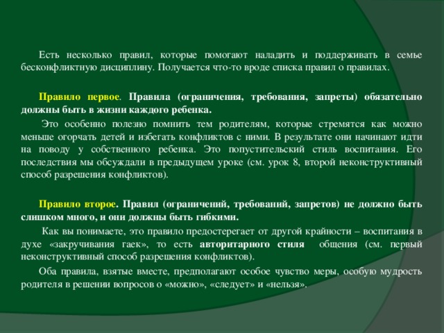 Есть несколько правил, которые помогают наладить и поддерживать в семье бесконфликтную дисциплину. Получается что-то вроде списка правил о правилах. Правило первое . Правила (ограничения, требования, запреты) обязательно должны быть в жизни каждого ребенка.    Это особенно полезно помнить тем родителям, которые стремятся как можно меньше огорчать детей и избегать конфликтов с ними. В результате они начинают идти на поводу у собственного ребенка. Это попустительский стиль воспитания. Его последствия мы обсуждали в предыдущем уроке (см. урок 8, второй неконструктивный способ разрешения конфликтов).  Правило второе . Правил (ограничений, требований, запретов) не должно быть слишком много, и они должны быть гибкими.    Как вы понимаете, это правило предостерегает от другой крайности – воспитания в духе «закручивания гаек», то есть авторитарного стиля общения (см. первый неконструктивный способ разрешения конфликтов). Оба правила, взятые вместе, предполагают особое чувство меры, особую мудрость родителя в решении вопросов о «можно», «следует» и «нельзя».