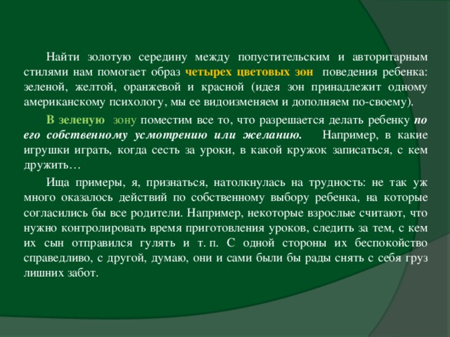 Найти золотую середину между попустительским и авторитарным стилями нам помогает образ четырех цветовых зон  поведения ребенка: зеленой, желтой, оранжевой и красной (идея зон принадлежит одному американскому психологу, мы ее видоизменяем и дополняем по-своему). В зеленую зону поместим все то, что разрешается делать ребенку по его собственному усмотрению или желанию.  Например, в какие игрушки играть, когда сесть за уроки, в какой кружок записаться, с кем дружить… Ища примеры, я, признаться, натолкнулась на трудность: не так уж много оказалось действий по собственному выбору ребенка, на которые согласились бы все родители. Например, некоторые взрослые считают, что нужно контролировать время приготовления уроков, следить за тем, с кем их сын отправился гулять и т. п. С одной стороны их беспокойство справедливо, с другой, думаю, они и сами были бы рады снять с себя груз лишних забот.