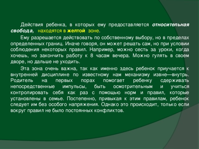 Действия ребенка, в которых ему предоставляется относительная свобода,   находятся в желтой зоне . Ему разрешается действовать по собственному выбору, но в пределах определенных границ. Иначе говоря, он может решать сам, но при условии соблюдения некоторых правил. Например, можно сесть за уроки, когда хочешь, но закончить работу к 8 часам вечера. Можно гулять в своем дворе, но дальше не уходить. Эта зона очень важна, так как именно здесь ребенок приучается к внутренней дисциплине по известному нам механизму извне—внутрь. Родитель на первых порах помогает ребенку сдерживать непосредственные импульсы, быть осмотрительным и учиться контролировать себя как раз с помощью норм и правил, которые установлены в семье. Постепенно, привыкая к этим правилам, ребенок следует им без особого напряжения. Однако это происходит, только если вокруг правил не было постоянных конфликтов.