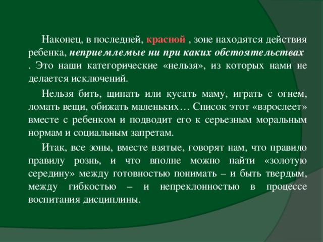 Наконец, в последней, красной  , зоне находятся действия ребенка, неприемлемые ни при каких обстоятельствах  . Это наши категорические «нельзя», из которых нами не делается исключений. Нельзя бить, щипать или кусать маму, играть с огнем, ломать вещи, обижать маленьких… Список этот «взрослеет» вместе с ребенком и подводит его к серьезным моральным нормам и социальным запретам. Итак, все зоны, вместе взятые, говорят нам, что правило правилу рознь, и что вполне можно найти «золотую середину» между готовностью понимать – и быть твердым, между гибкостью – и непреклонностью в процессе воспитания дисциплины.