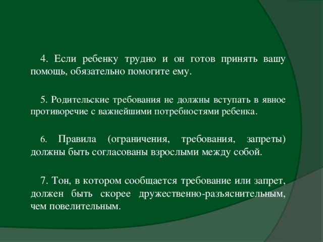 4. Если ребенку трудно и он готов принять вашу помощь, обязательно помогите ему. 5. Родительские требования не должны вступать в явное противоречие с важнейшими потребностями ребенка.   6. Правила (ограничения, требования, запреты) должны быть согласованы взрослыми между собой. 7. Тон, в котором сообщается требование или запрет, должен быть скорее дружественно-разъяснительным, чем повелительным.