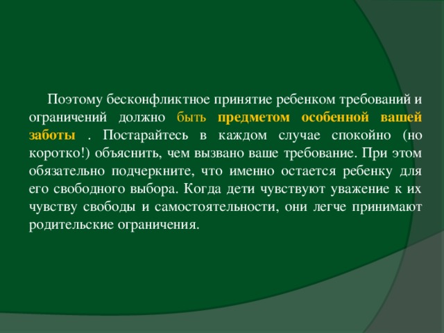 Поэтому бесконфликтное принятие ребенком требований и ограничений должно быть предметом особенной вашей заботы  . Постарайтесь в каждом случае спокойно (но коротко!) объяснить, чем вызвано ваше требование. При этом обязательно подчеркните, что именно остается ребенку для его свободного выбора. Когда дети чувствуют уважение к их чувству свободы и самостоятельности, они легче принимают родительские ограничения.