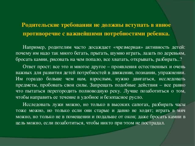 Родительские требования не должны вступать в явное противоречие с важнейшими потребностями ребенка.    Например, родителям часто досаждает «чрезмерная» активность детей: почему им надо так много бегать, прыгать, шумно играть, лазать по деревьям, бросать камни, рисовать на чем попало, все хватать, открывать, разбирать..? Ответ прост: все это и многое другое – проявления естественных и очень важных для развития детей потребностей в движении, познании, упражнении. Им гораздо больше чем нам, взрослым, нужно двигаться, исследовать предметы, пробовать свои силы. Запрещать подобные действия – все равно что пытаться перегородить полноводную реку. Лучше позаботиться о том, чтобы направить ее течение в удобное и безопасное русло. Исследовать лужи можно, но только в высоких сапогах, разбирать часы тоже можно, но только если они старые и давно не ходят; играть в мяч можно, но только не в помещении и подальше от окон; даже бросать камни в цель можно, если позаботиться, чтобы никто при этом не пострадал.